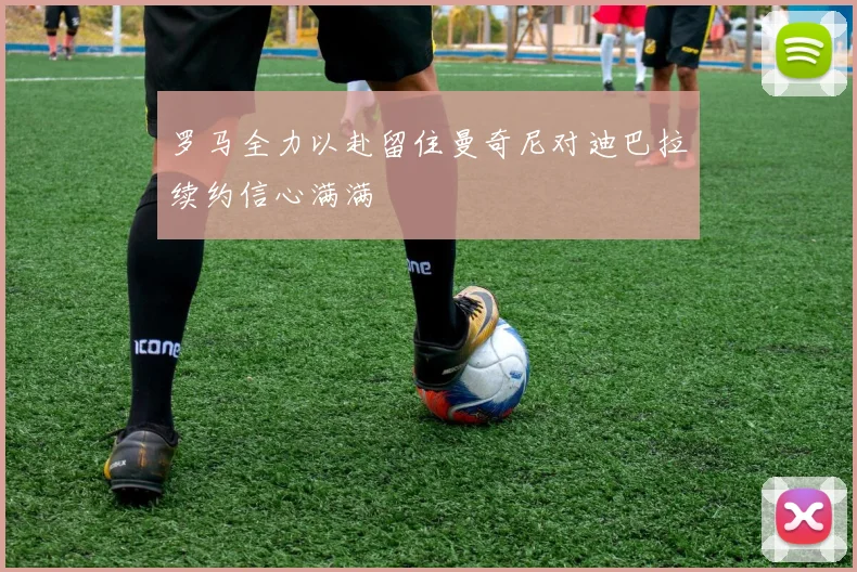 罗马全力以赴留住曼奇尼对迪巴拉续约信心满满