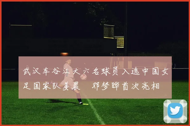 武汉车谷江大六名球员入选中国女足国家队姜晨璟邓梦晔首次亮相