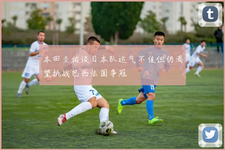 本田圭佑谈日本队运气不佳但仍渴望挑战巴西法国争冠