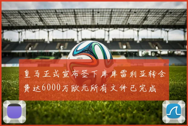 皇马正式宣布签下库库雷利亚转会费达6000万欧元所有文件已完成