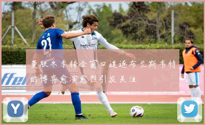 曼联冬季转会窗口追逐布兰斯韦特的博弈愈演愈烈引发关注