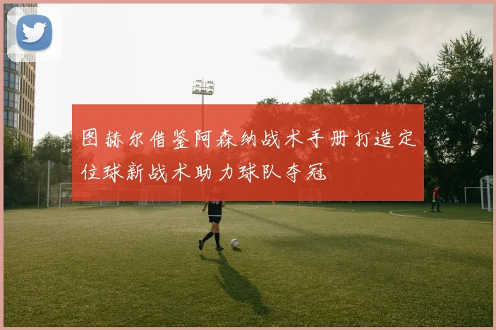 图赫尔借鉴阿森纳战术手册打造定位球新战术助力球队夺冠