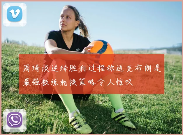 周琦谈逆转胜利过程称迈克布朗是最强教练轮换策略令人惊叹