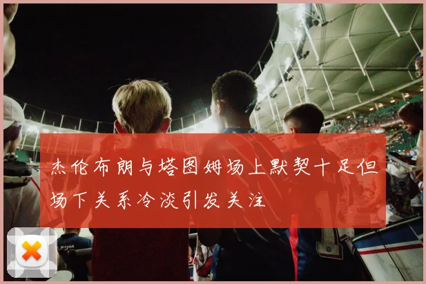 杰伦布朗与塔图姆场上默契十足但场下关系冷淡引发关注