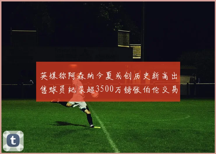 英媒称阿森纳今夏或创历史新高出售球员纪录超3500万镑张伯伦交易