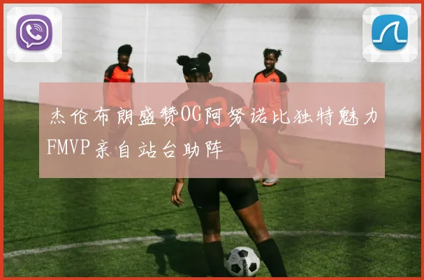 杰伦布朗盛赞OG阿努诺比独特魅力FMVP亲自站台助阵