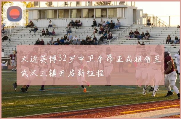 大连英博32岁中卫李昂正式租借至武汉三镇开启新征程