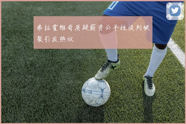 弗拉霍维奇质疑薪资公平性谈判破裂引发热议