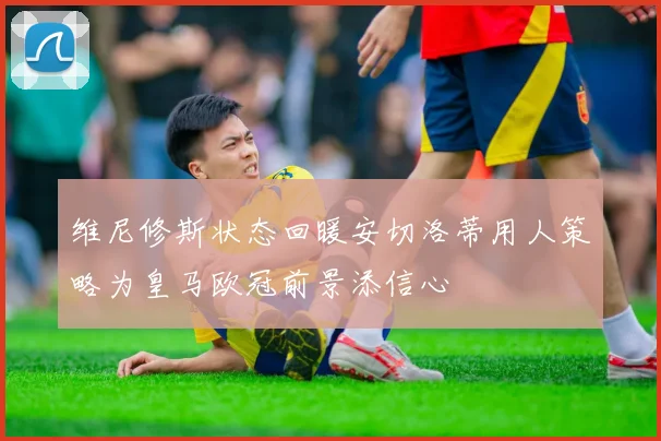 维尼修斯状态回暖安切洛蒂用人策略为皇马欧冠前景添信心