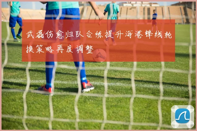 武磊伤愈归队合练提升海港锋线轮换策略再度调整