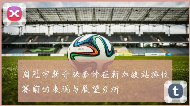 周冠宇新升级套件在新加坡站排位赛前的表现与展望分析
