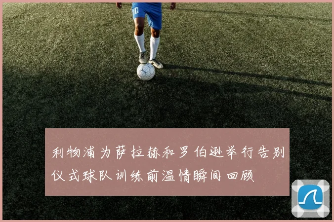 利物浦为萨拉赫和罗伯逊举行告别仪式球队训练前温情瞬间回顾