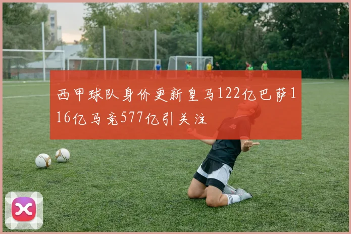 西甲球队身价更新皇马122亿巴萨116亿马竞577亿引关注