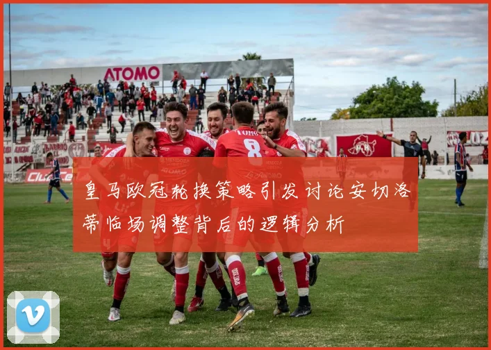 皇马欧冠轮换策略引发讨论安切洛蒂临场调整背后的逻辑分析