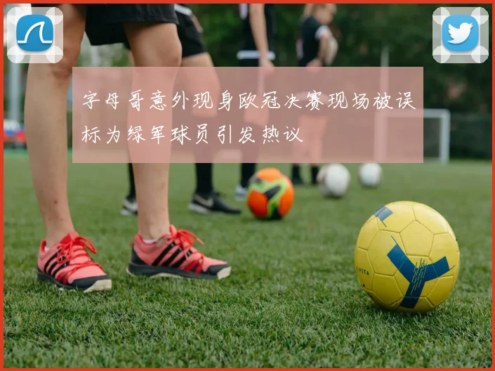 字母哥意外现身欧冠决赛现场被误标为绿军球员引发热议