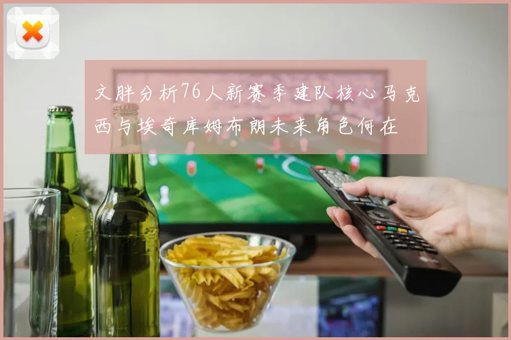 文胖分析76人新赛季建队核心马克西与埃奇库姆布朗未来角色何在