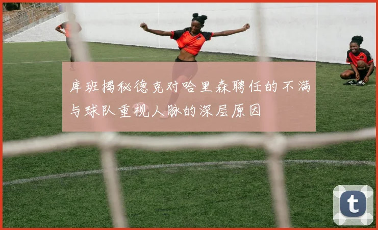 库班揭秘德克对哈里森聘任的不满与球队重视人脉的深层原因