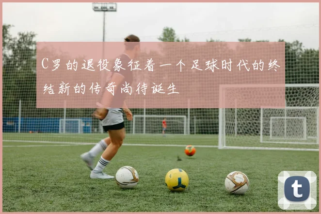 C罗的退役象征着一个足球时代的终结新的传奇尚待诞生