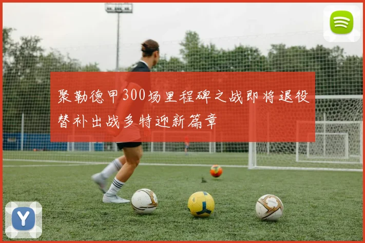 聚勒德甲300场里程碑之战即将退役替补出战多特迎新篇章