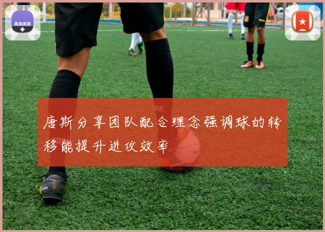 唐斯分享团队配合理念强调球的转移能提升进攻效率
